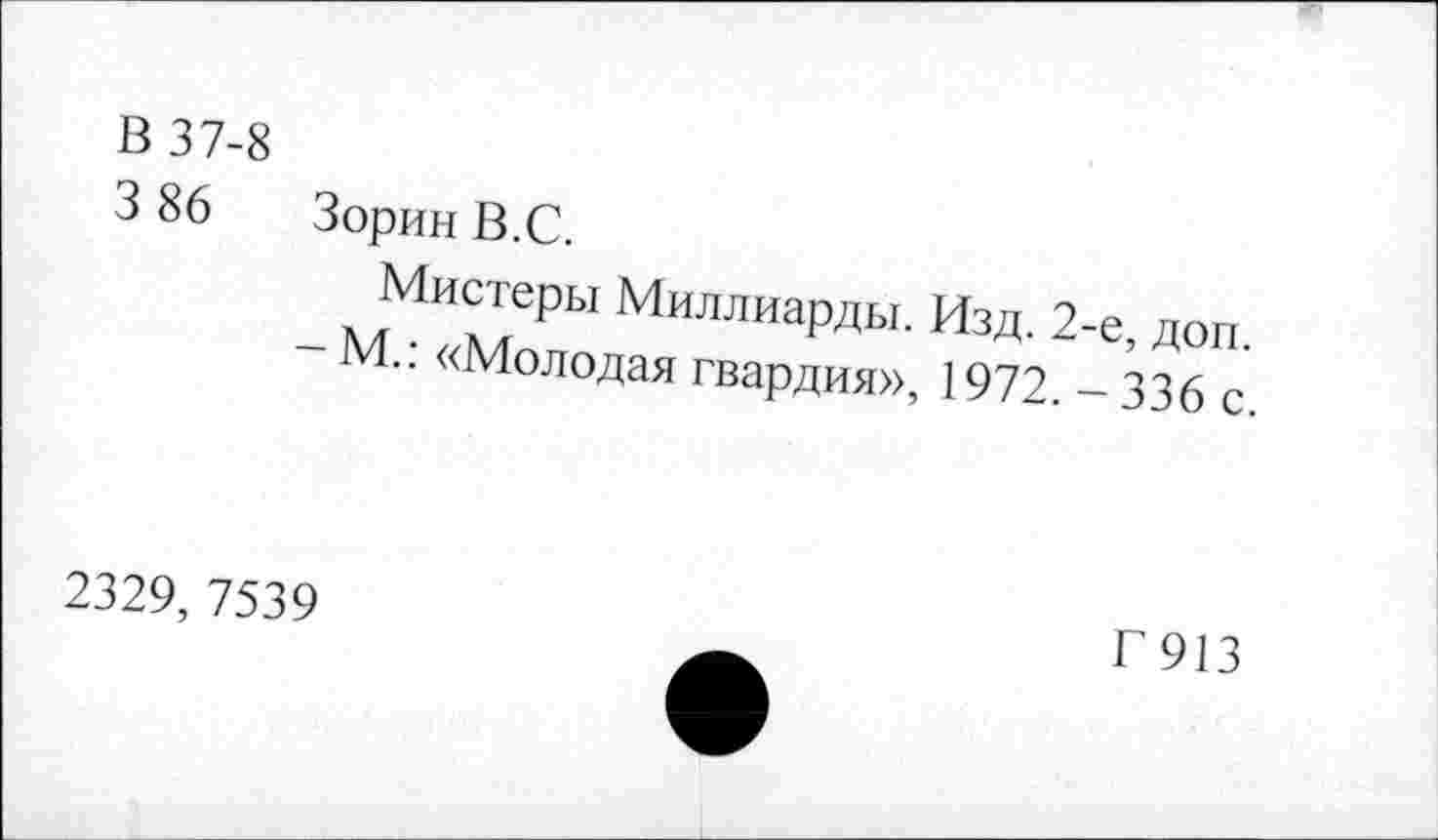 ﻿в 37-8
3 86	Зорин В.С.
Мистеры Миллиарды. Изд. 2-е доп
• • «Молодая гвардия», 1972. - 336 с
2329, 7539
Г913